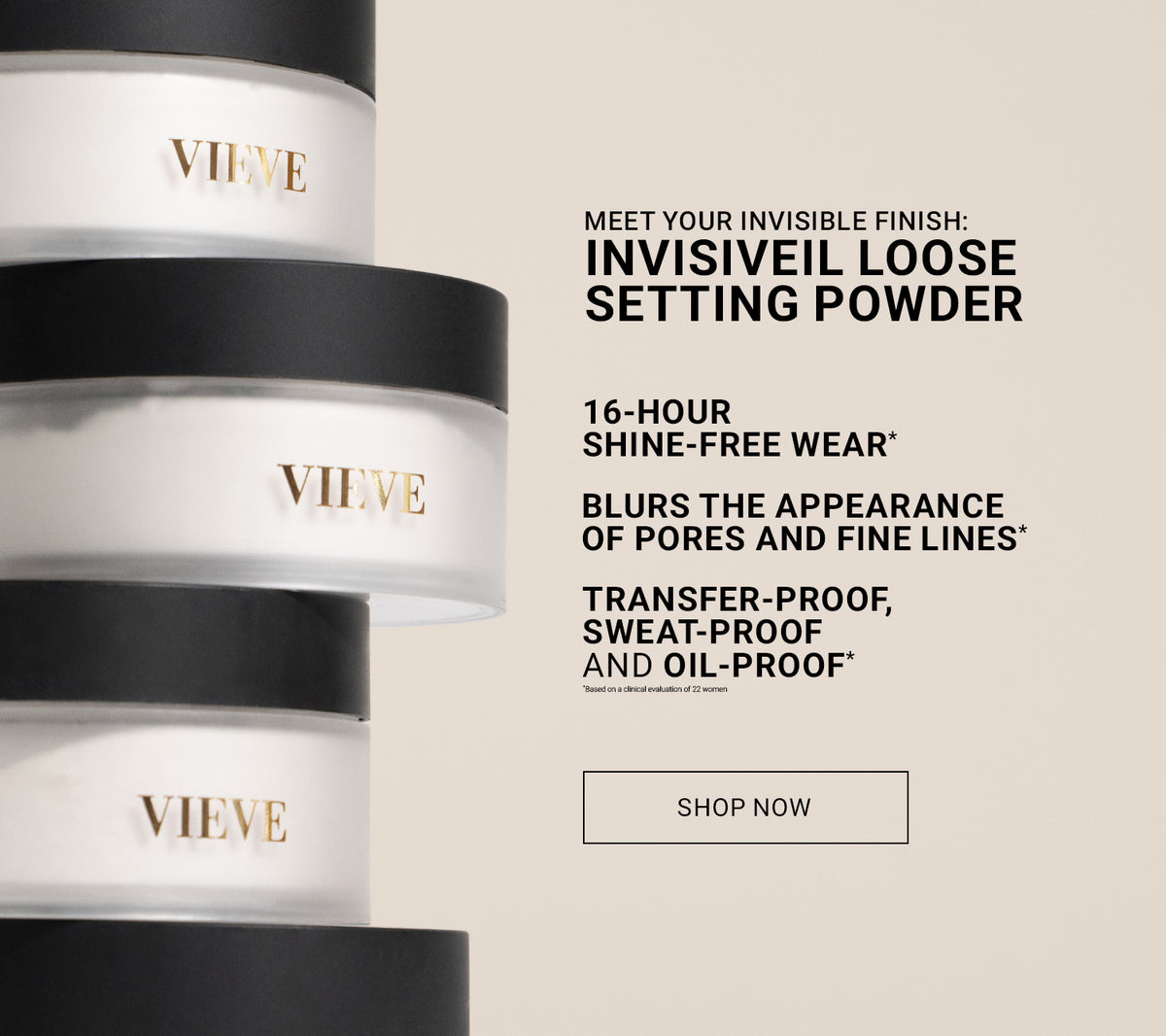 Invisiveil Loose Setting Powder: 16-hour shine-free wear. Blurs the appearance of pores and fine lines. Transfer-proof, sweat-proof and oil-proof. Claims based on a clinical evaluation. Shown with three stacked VIEVE powder jars.